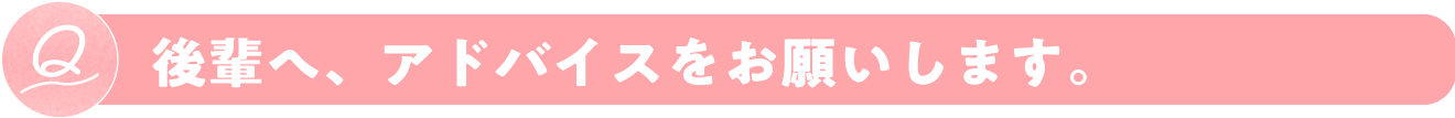 後輩へ、アドバイスをお願いします。